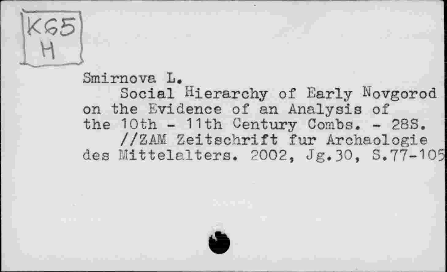 ﻿H
Smirnova L.
Social Hierarchy of Early Novgorod on the Evidence of an Analysis of the 10th - 11th Century Combs. - 28S.
//ZAM Zeitschrift fur Archäologie des Mittelalters. 2002, Jg.3O, S.77-101